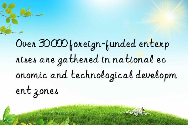 Over 30 000 foreign-funded enterprises are gathered in national economic and technological development zones