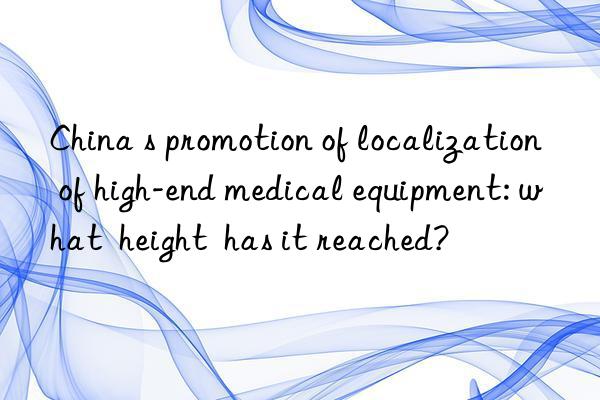 China s promotion of localization of high-end medical equipment: what  height  has it reached?