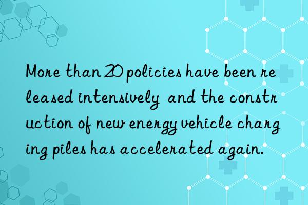 More than 20 policies have been released intensively  and the construction of new energy vehicle charging piles has accelerated again.