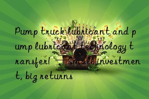 Pump truck lubricant and pump lubricant technology transfer!  —Small investment, big returns