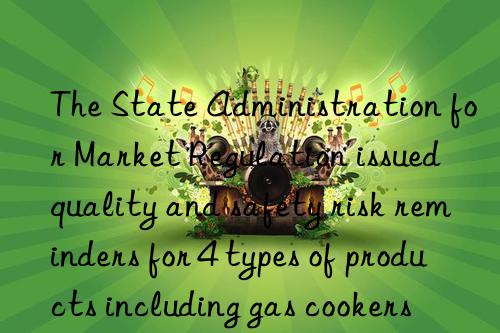 The State Administration for Market Regulation issued quality and safety risk reminders for 4 types of products including gas cookers