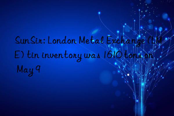 SunSir: London Metal Exchange (LME) tin inventory was 1610 tons on May 9