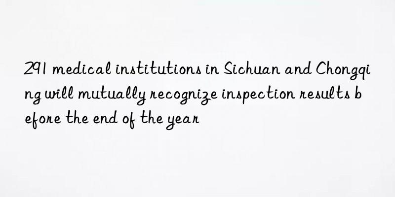 291 medical institutions in Sichuan and Chongqing will mutually recognize inspection results before the end of the year