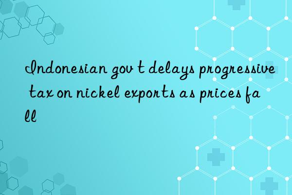 Indonesian gov t delays progressive tax on nickel exports as prices fall