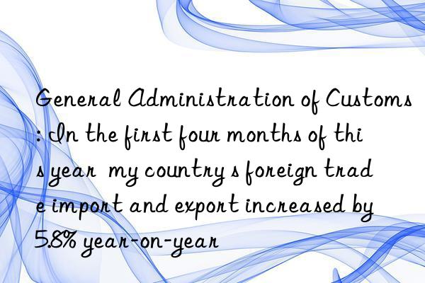 General Administration of Customs: In the first four months of this year  my country s foreign trade import and export increased by 5.8% year-on-year