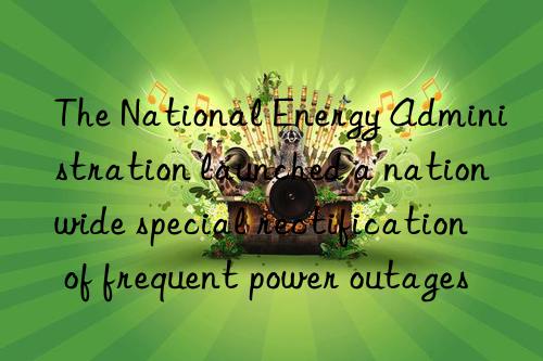 The National Energy Administration launched a nationwide special rectification of frequent power outages