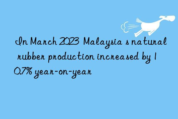 In March 2023  Malaysia s natural rubber production increased by 10.7% year-on-year