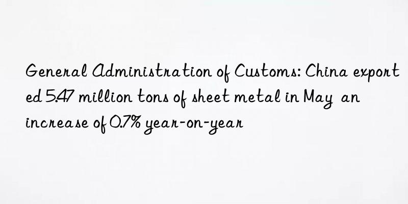 General Administration of Customs: China exported 5.47 million tons of sheet metal in May  an increase of 0.7% year-on-year