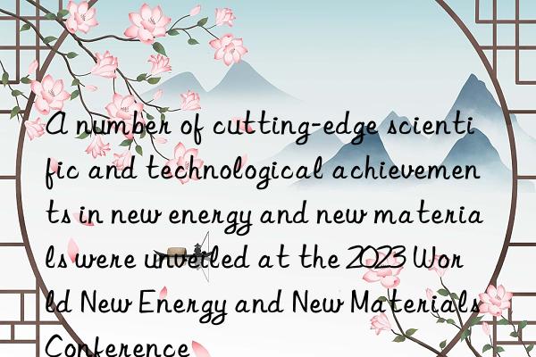 A number of cutting-edge scientific and technological achievements in new energy and new materials were unveiled at the 2023 World New Energy and New Materials Conference