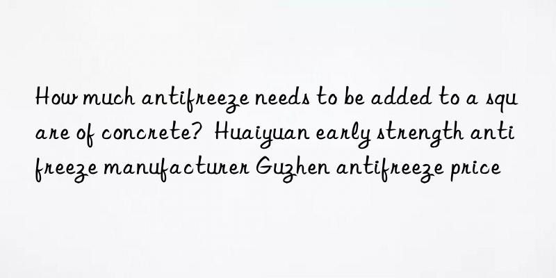 How much antifreeze needs to be added to a square of concrete?  Huaiyuan early strength antifreeze manufacturer Guzhen antifreeze price