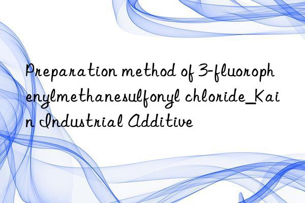 Preparation method of 3-fluorophenylmethanesulfonyl chloride_Kain Industrial Additive