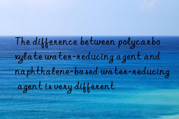 The difference between polycarboxylate water-reducing agent and naphthalene-based water-reducing agent is very different