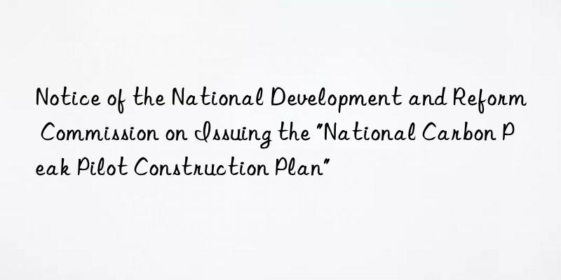 Notice of the National Development and Reform Commission on Issuing the "National Carbon Peak Pilot Construction Plan"