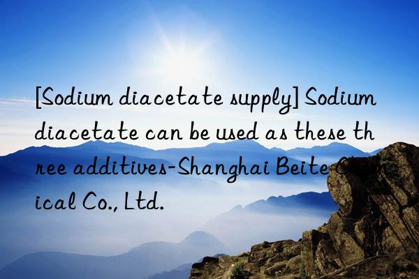 [Sodium diacetate supply] Sodium diacetate can be used as these three additives-Shanghai Beite Chemical Co., Ltd.