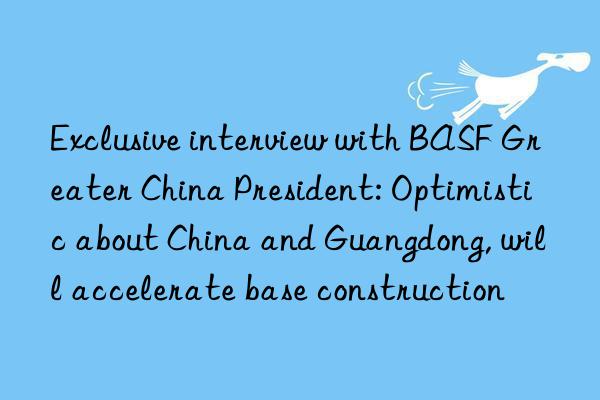 Exclusive interview with BASF Greater China President: Optimistic about China and Guangdong, will accelerate base construction