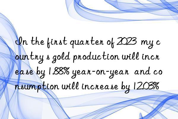 In the first quarter of 2023  my country s gold production will increase by 1.88% year-on-year  and consumption will increase by 12.03%