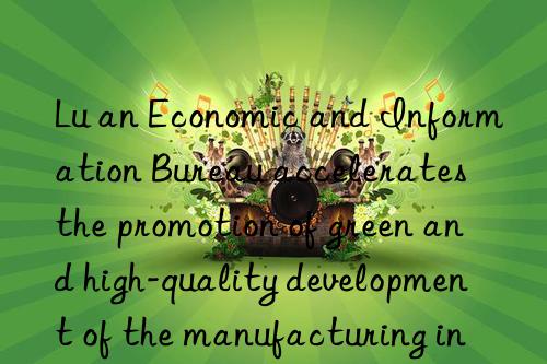 Lu an Economic and Information Bureau accelerates the promotion of green and high-quality development of the manufacturing industry