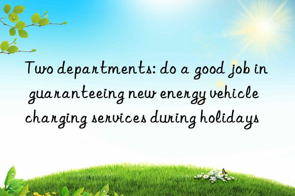 Two departments: do a good job in guaranteeing new energy vehicle charging services during holidays