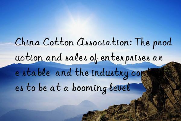 China Cotton Association: The production and sales of enterprises are stable  and the industry continues to be at a booming level