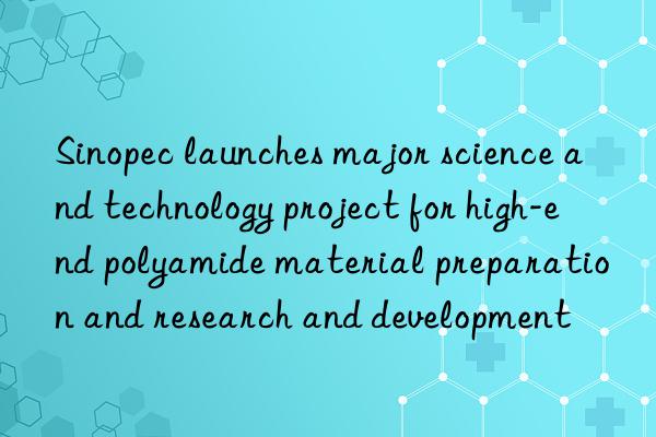 Sinopec launches major science and technology project for high-end polyamide material preparation and research and development