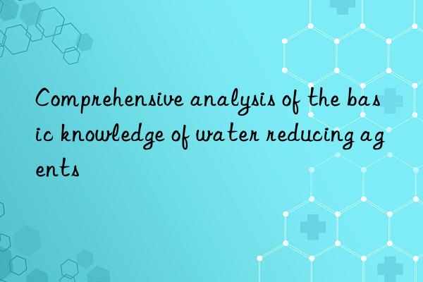 Comprehensive analysis of the basic knowledge of water reducing agents