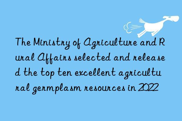 The Ministry of Agriculture and Rural Affairs selected and released the top ten excellent agricultural germplasm resources in 2022