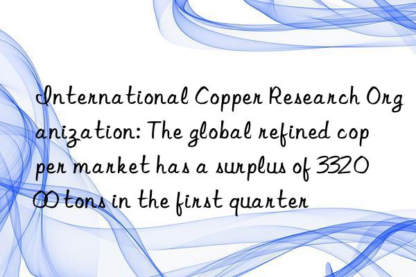 International Copper Research Organization: The global refined copper market has a surplus of 332 000 tons in the first quarter