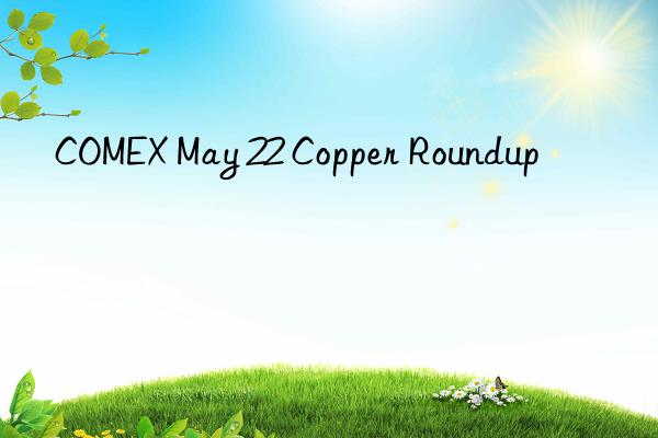 COMEX May 22 Copper Roundup