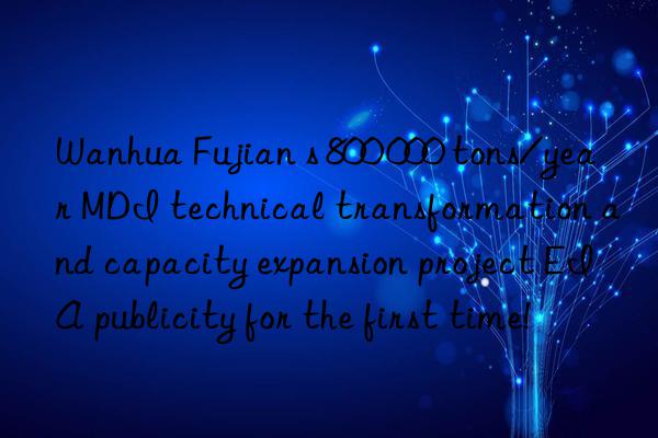 Wanhua Fujian s 800 000 tons/year MDI technical transformation and capacity expansion project EIA publicity for the first time!