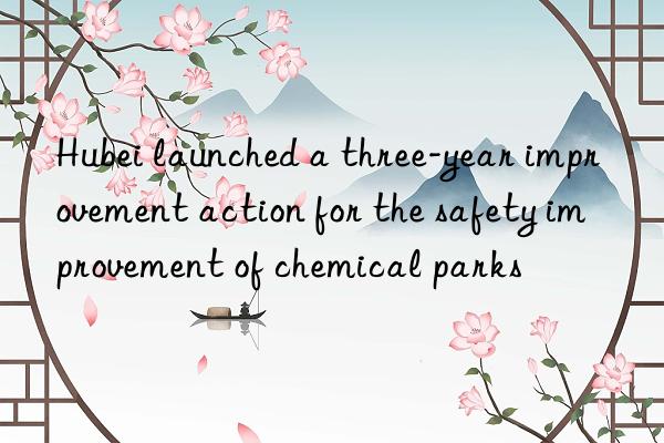 Hubei launched a three-year improvement action for the safety improvement of chemical parks