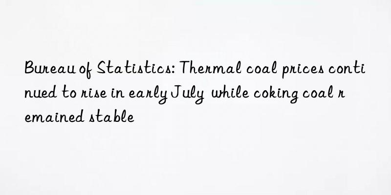 Bureau of Statistics: Thermal coal prices continued to rise in early July  while coking coal remained stable