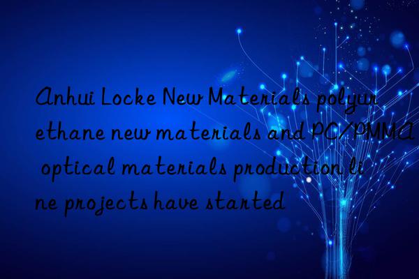 Anhui Locke New Materials polyurethane new materials and PC/PMMA optical materials production line projects have started