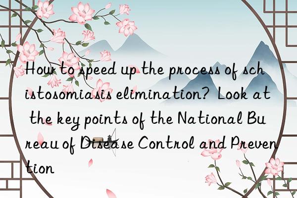 How to speed up the process of schistosomiasis elimination?  Look at the key points of the National Bureau of Disease Control and Prevention