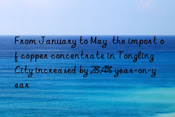 From January to May  the import of copper concentrate in Tongling City increased by 28.4% year-on-year