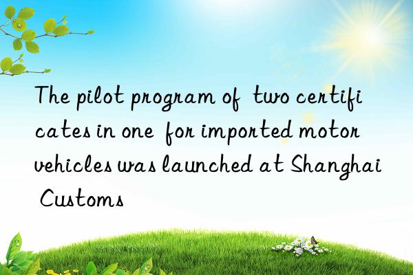 The pilot program of  two certificates in one  for imported motor vehicles was launched at Shanghai Customs