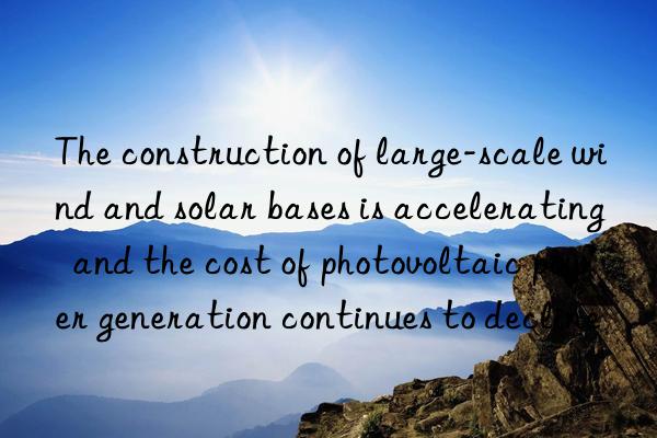 The construction of large-scale wind and solar bases is accelerating  and the cost of photovoltaic power generation continues to decline