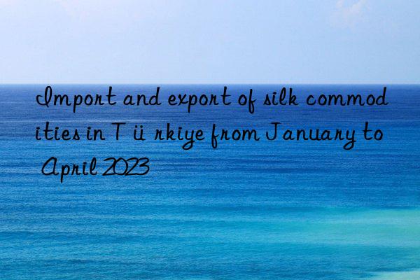 Import and export of silk commodities in Türkiye from January to April 2023