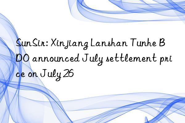 SunSir: Xinjiang Lanshan Tunhe BDO announced July settlement price on July 26