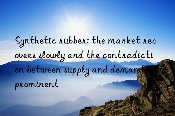 Synthetic rubber: the market recovers slowly and the contradiction between supply and demand is prominent