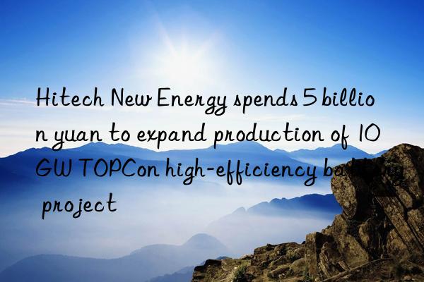 Hitech New Energy spends 5 billion yuan to expand production of 10GW TOPCon high-efficiency battery project