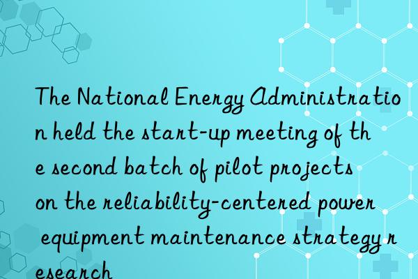 The National Energy Administration held the start-up meeting of the second batch of pilot projects on the reliability-centered power equipment maintenance strategy research