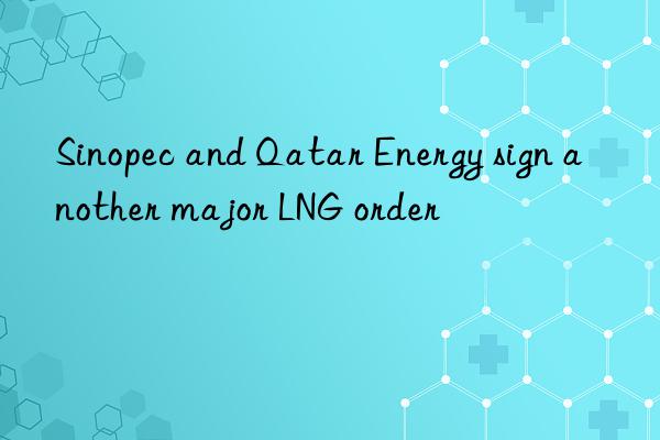 Sinopec and Qatar Energy sign another major LNG order