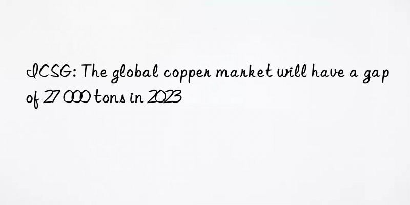 ICSG: The global copper market will have a gap of 27 000 tons in 2023