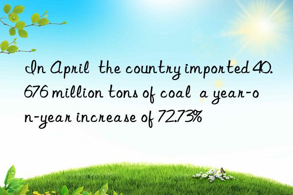 In April  the country imported 40.676 million tons of coal  a year-on-year increase of 72.73%