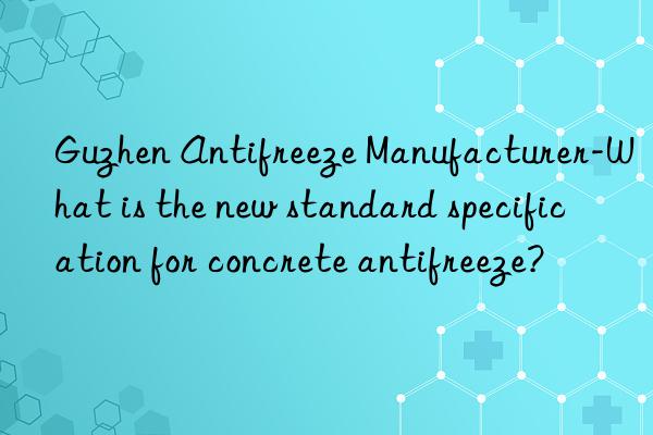 Guzhen Antifreeze Manufacturer-What is the new standard specification for concrete antifreeze?