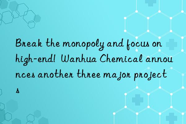 Break the monopoly and focus on high-end!  Wanhua Chemical announces another three major projects