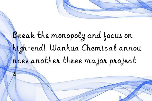 Break the monopoly and focus on high-end!  Wanhua Chemical announces another three major projects