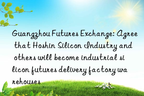 Guangzhou Futures Exchange: Agree that Hoshin Silicon Industry and others will become industrial silicon futures delivery factory warehouses