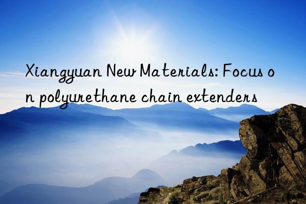 Xiangyuan New Materials: Focus on polyurethane chain extenders