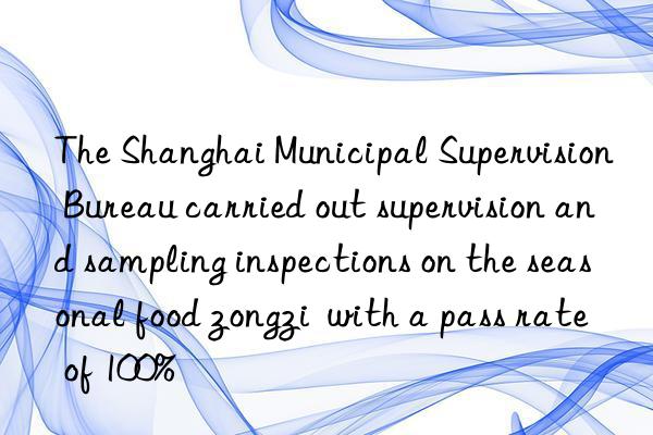 The Shanghai Municipal Supervision Bureau carried out supervision and sampling inspections on the seasonal food zongzi  with a pass rate of 100%